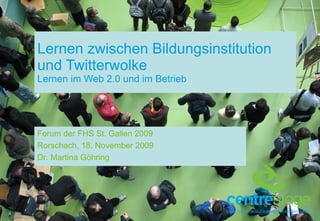 Lernen zwischen Bildungsinstitution und Twitterwolke Lernen im Web 2.0 und im Betrieb Forum der FHS St. Gallen 2009 Rorschach, 18. November 2009 Dr. Martina Göhring 