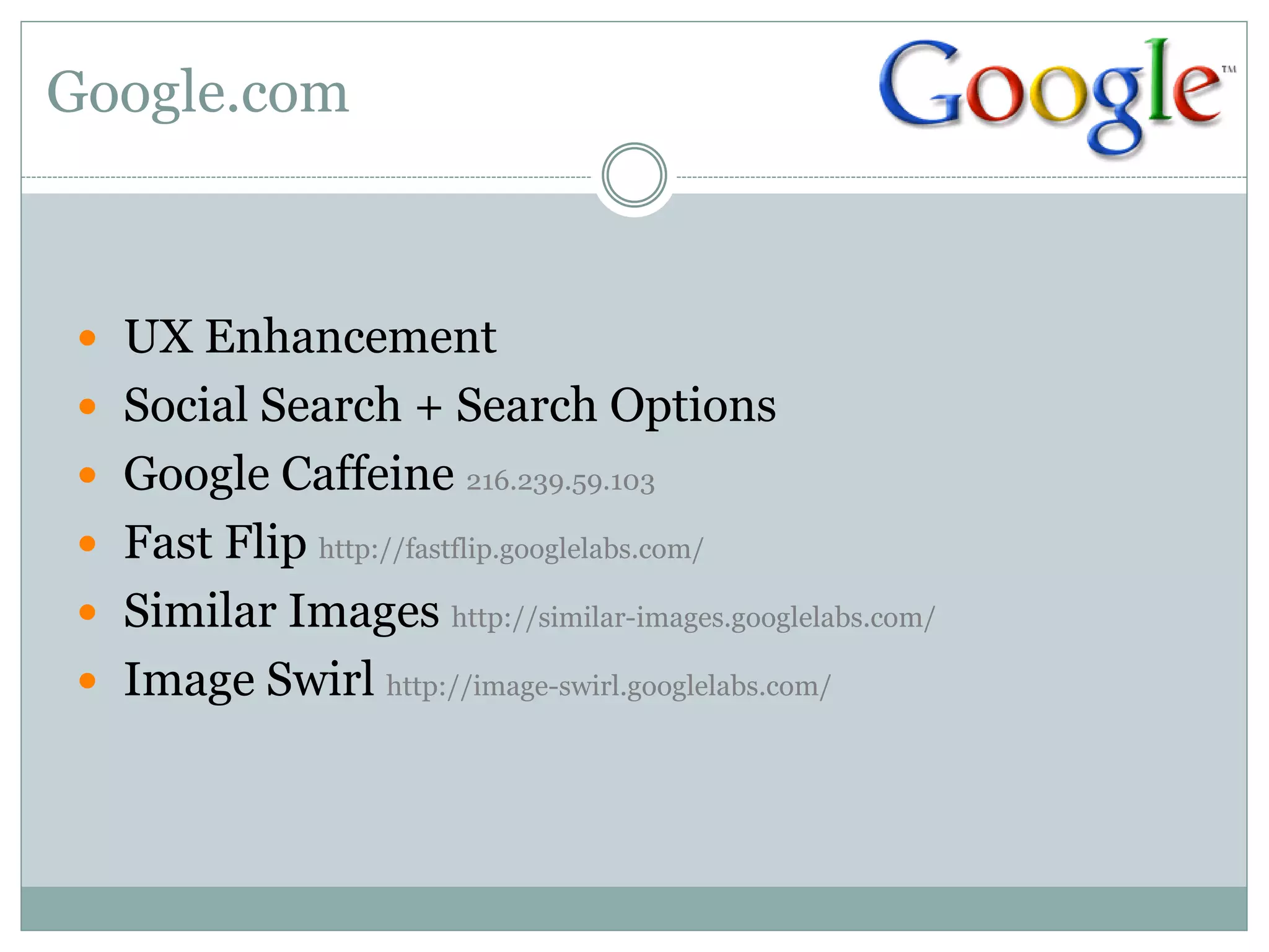 Google.com



 UX Enhancement
 Social Search + Search Options
 Google Caffeine 216.239.59.103
 Fast Flip http://fastflip.googlelabs.com/
 Similar Images http://similar-images.googlelabs.com/
 Image Swirl http://image-swirl.googlelabs.com/
 