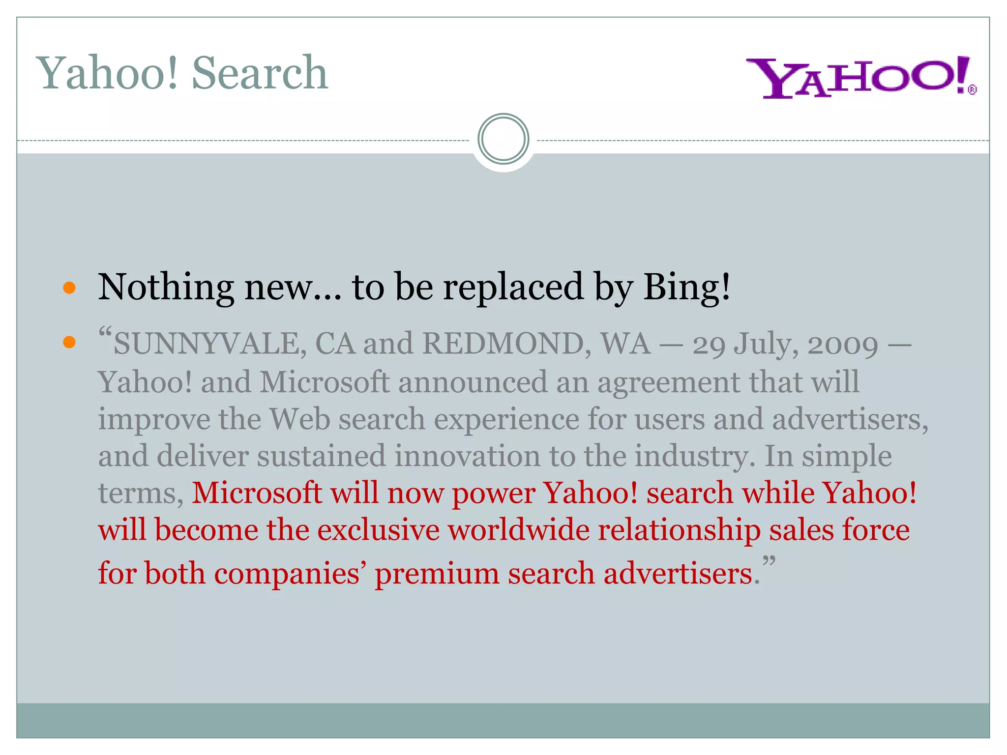 Yahoo! Search



  Nothing new... to be replaced by Bing!
  “SUNNYVALE, CA and REDMOND, WA — 29 July, 2009 —
   Yahoo! and Microsoft announced an agreement that will
   improve the Web search experience for users and advertisers,
   and deliver sustained innovation to the industry. In simple
   terms, Microsoft will now power Yahoo! search while Yahoo!
   will become the exclusive worldwide relationship sales force
   for both companies’ premium search advertisers.”
 