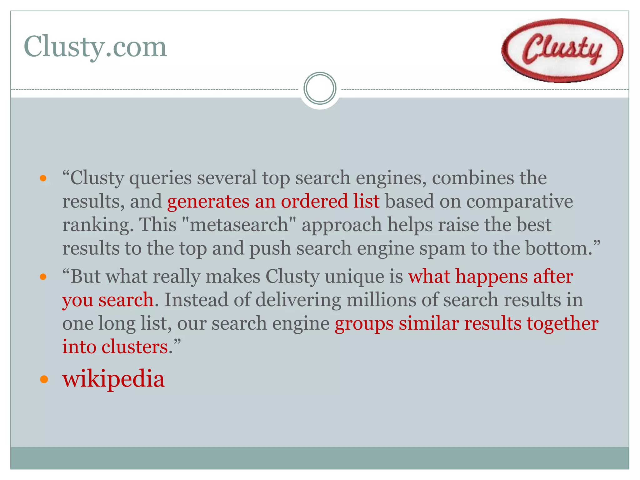 Clusty.com



  “Clusty queries several top search engines, combines the
   results, and generates an ordered list based on comparative
   ranking. This "metasearch" approach helps raise the best
   results to the top and push search engine spam to the bottom.”
  “But what really makes Clusty unique is what happens after
   you search. Instead of delivering millions of search results in
   one long list, our search engine groups similar results together
   into clusters.”
  wikipedia
 