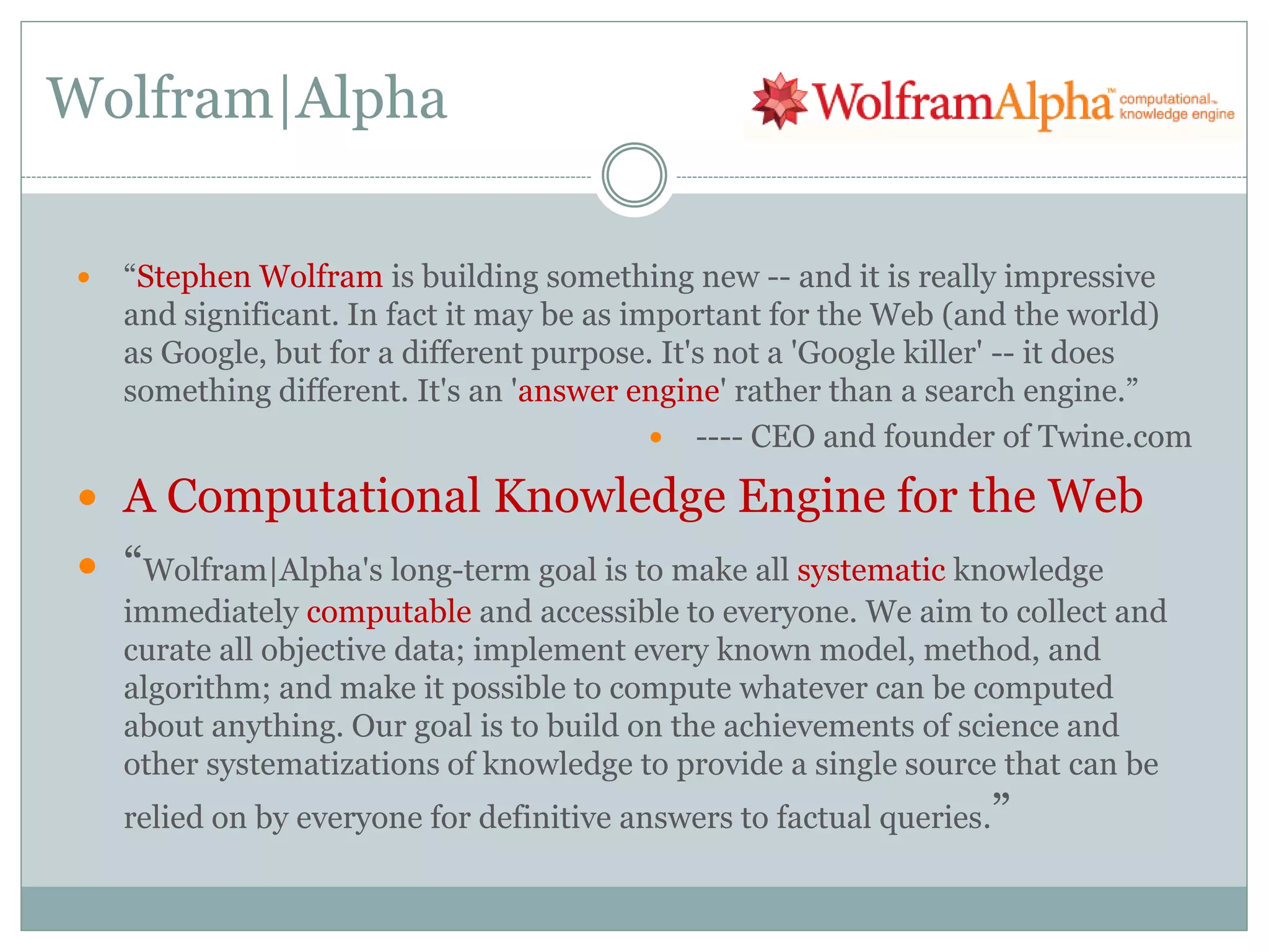 Wolfram|Alpha

   “Stephen Wolfram is building something new -- and it is really impressive
    and significant. In fact it may be as important for the Web (and the world)
    as Google, but for a different purpose. It's not a 'Google killer' -- it does
    something different. It's an 'answer engine' rather than a search engine.”
                                             ---- CEO and founder of Twine.com

 A Computational Knowledge Engine for the Web
 “Wolfram|Alpha's long-term goal is to make all systematic knowledge
    immediately computable and accessible to everyone. We aim to collect and
    curate all objective data; implement every known model, method, and
    algorithm; and make it possible to compute whatever can be computed
    about anything. Our goal is to build on the achievements of science and
    other systematizations of knowledge to provide a single source that can be
    relied on by everyone for definitive answers to factual queries.”
 
