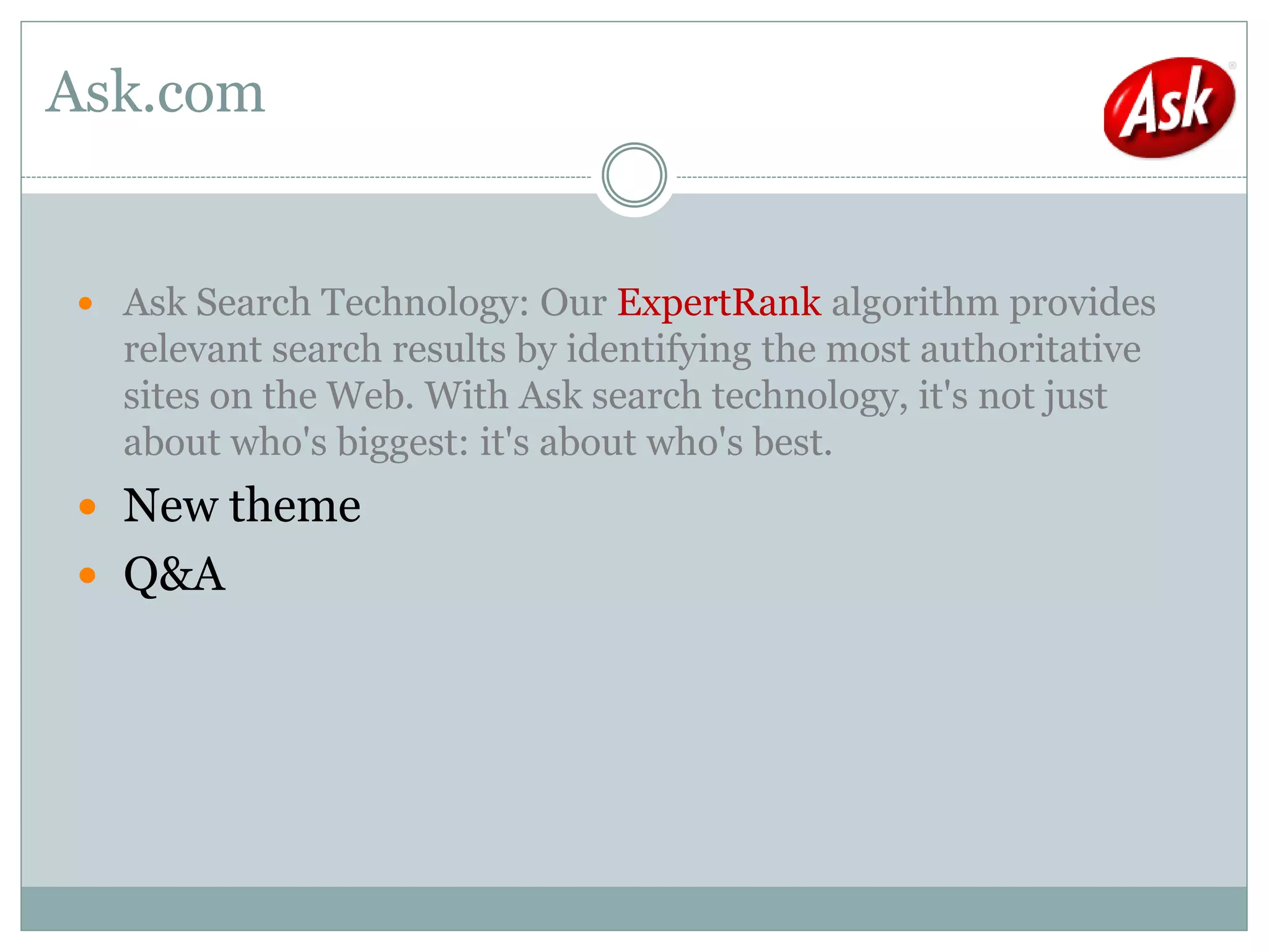 Ask.com


 Ask Search Technology: Our ExpertRank algorithm provides
  relevant search results by identifying the most authoritative
  sites on the Web. With Ask search technology, it's not just
  about who's biggest: it's about who's best.
 New theme
 Q&A
 