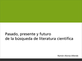 Pasado, presente y futuro
de la búsqueda de literatura cientíﬁca



                             Ramón Alonso-­Allende
 