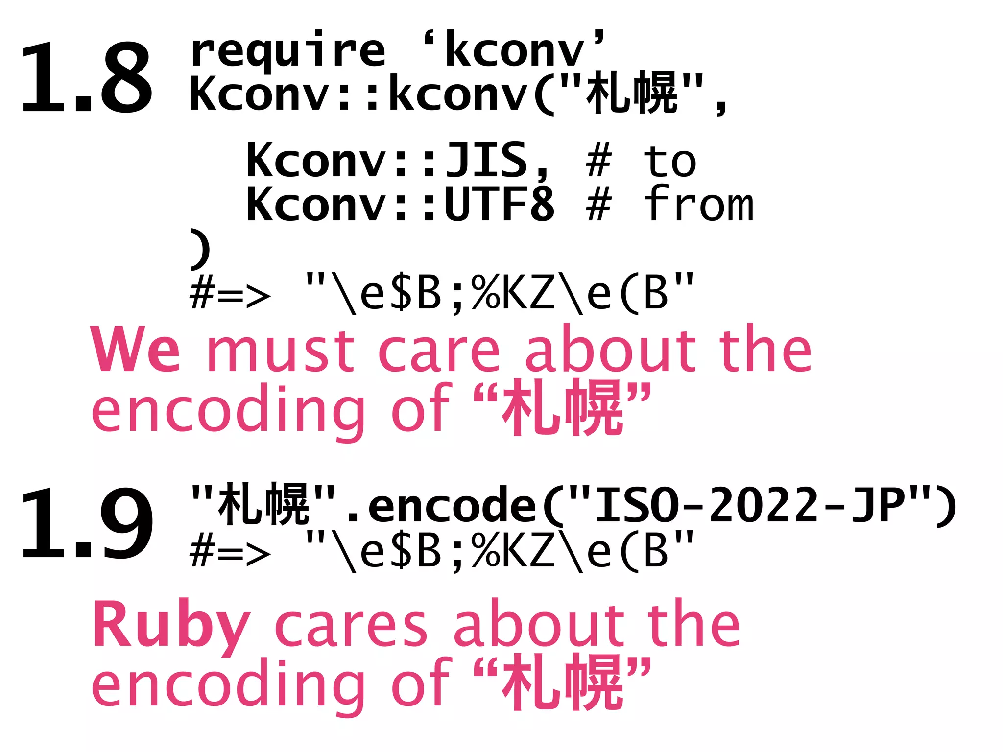 1.8   require ‘kconv’
      Kconv::kconv("   ",
        Kconv::JIS, # to
        Kconv::UTF8 # from
      )
      #=> "e$B;%KZe(B"
 We must care about the
 encoding of “   ”

1.9   "   ".encode("ISO-2022-JP")
      #=> "e$B;%KZe(B"
 Ruby cares about the
 encoding of “   ”
 