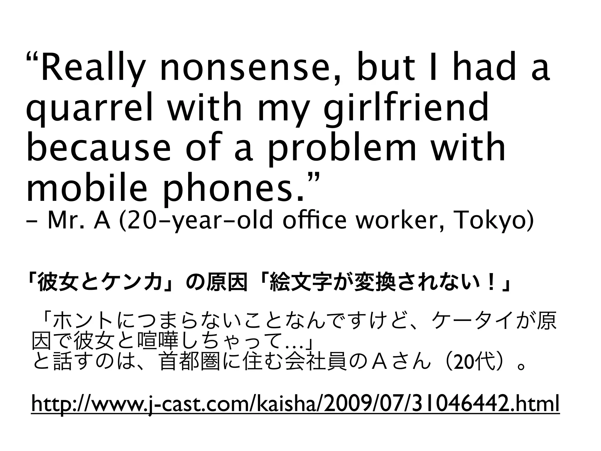 “Really nonsense, but I had a
quarrel with my girlfriend
because of a problem with
mobile phones.”
- Mr. A (20-year-old office worker, Tokyo)



                       …
                                       20

http://www.j-cast.com/kaisha/2009/07/31046442.html
 