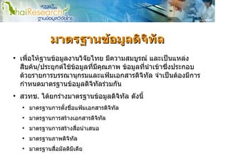 มาตรฐานขอมูลดิจิทัล
●
    เพื่อใหฐานขอมูลงานวิจัยไทย มีความสมบูรณ และเปนแหลง
    สืบคน/ประยุกตใชขอมูลที่มีคุณภาพ ขอมูลที่นําเขาซึ่งประกอบ
    ดวยรายการบรรณานุกรมและแฟมเอกสารดิจิทัล จําเปนตองมีการ
    กําหนดมาตรฐานขอมูลดิจิทัลรวมกัน
●
    สวทช. ไดยกรางมาตรฐานขอมูลดิจิทัล ดังนี้
    ●
        มาตรฐานการตั้งชื่อแฟมเอกสารดิจทัล
                                       ิ
    ●
        มาตรฐานการสรางเอกสารดิจิทัล
    ●
        มาตรฐานการสรางสือนําเสนอ
                         ่
    ●
        มาตรฐานภาพดิจิทล
                       ั
    ●
        มาตรฐานสื่อมัลติมีเดีย
 