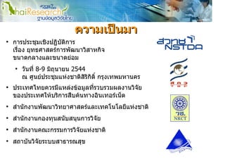 ความเปนมา
●
    การประชุมเชิงปฏิบติการ
                     ั
    เรือง ยุทธศาสตรการพัฒนาวิสาหกิจ
       ่
    ขนาดกลางและขนาดยอม
    ●
        วันที่ 8-9 มิถุนายน 2544
        ณ ศูนยประชุมแหงชาติสิริกิติ์ กรุงเทพมหานคร
●
    ประเทศไทยควรมีแหลงขอมูลทีรวบรวมผลงานวิจัย
                               ่
    ของประเทศใหบริการสืบคนทางอินเทอรเน็ต
●
    สํานักงานพัฒนาวิทยาศาสตรและเทคโนโลยีแหงชาติ
●
    สํานักงานกองทุนสนับสนุนการวิจัย
●
    สํานักงานคณะกรรมการวิจัยแหงชาติ
●
    สถาบันวิจัยระบบสาธารณสุข
 