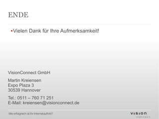 ENDE

  ▪Vielen Dank für Ihre Aufmerksamkeit!




VisionConnect GmbH
Martin Kreiensen
Expo Plaza 3
30539 Hannover
Tel.: 0511 – 760 71 251
E-Mail: kreiensen@visionconnect.de

Wie erfolgreich ist Ihr Internetauftritt?
 