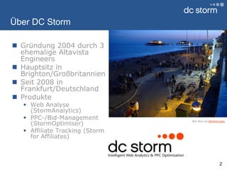 Über DC StormGründung 2004 durch 3 ehemalige Altavista EngineersHauptsitz in Brighton/GroßbritannienSeit 2008 in Frankfurt/DeutschlandProdukteWeb Analyse (StormAnalytics)PPC-/Bid-Management (StormOptimiser)Affiliate Tracking (Storm forAffiliates)2Bild: flickr von Dominic‘spics