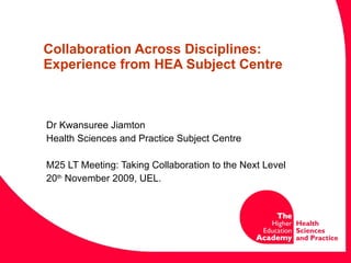 Collaboration Across Disciplines: Experience from HEA Subject Centre  Dr Kwansuree Jiamton Health Sciences and Practice Subject Centre M25 LT Meeting: Taking Collaboration to the Next Level 20 th  November 2009, UEL. 