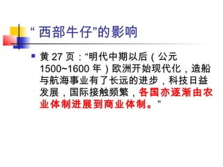 “ 西部牛仔”的影响
 黄 27 页：“明代中期以后（公元
1500~1600 年）欧洲开始现代化，造船
与航海事业有了长远的进步，科技日益
发展，国际接触频繁，各国亦逐渐由农
业体制进展到商业体制。”
 