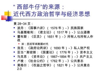 “ 西部牛仔”的来源：
近代西方政治哲学与经济思想
黄 28~34 页：
 波丹：《国事六讲》（ 1576 年） - 》民族国家
 马基雅维利：《君主论》（ 1517 年） - 》公众道德
 霍布斯：《巨灵》（ 1651 年） - 》所有人与所有人作
战
 如：民初军阀割据时代
 洛克：《政府论两讲》（ 1690 年） - 》私人财产权
 亚当 * 斯密斯：《国富论》（ 1776 年） - 》资本主义
 马克思：《资本论》（ 1867~1894 年） - 》共产主义
 卢梭：《社会公约》（ 1762 年） - 》公共意志
 黑格尔：《权益之哲学》（ 1821 年） - 》公共意志
2.0
 