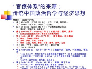 “ 官僚体系”的来源：
传统中国政治哲学与经济思想
樊树志：《国史十六讲》
 秦（ 49~50 页：公元前 221 年）：文化、交通、舆论统一
 《中庸》：“车同轨”、“书同文”、“行同伦”
 汉（ 57~58 页：公元前 140 年）：中央集权的意识形态
 董仲舒：“罢黜百家，独尊儒术”
 唐（ 99~100 页： 618~907 年）：三省六部、科举、唐律
 汉胡互化的民族共同体：海纳百川的博大胸怀
 宋（ 141~147 页： 960~1279 年）：商业革命、技术革命
 商业：《清明上河图》
 发明：罗盘、火药、印刷术
 创新：天文、地理、物理、化学、数学、医学、石油
 元（ 176~177 页： 1260~1368 年）：蒙古汗国
 1260 年：马克波罗
 明（ 183~246 页： 1368~1644 年）：藏富于民、明律、一条鞭法、考成
法
 1405~1433 年：郑和下西洋（比欧洲航海大冒险早了 100 年；甚至发现美洲）
 16 世纪中期 ~17 世纪中期：全球 1/4~1/3 的白银流入中国（贸易顺差；全球
化！）
 1567 年：西学东渐（利玛窦、徐光启）
 清（ 249~281 页： 1644~1911 年）：清律、摊丁入地
 1661~1721 年：西学东渐（康熙、汤若望、南怀仁）
 人口：从 1650 年的 1~1.5 亿，到 1750 年的 2~2.5 亿， 1850 年的 4.1 亿
 