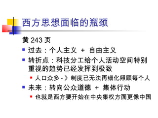 西方思想面临的瓶颈
黄 243 页
 过去：个人主义 + 自由主义
 转折点：科技分工给个人活动空间特别
重视的趋势已经发挥到极致
 人口众多 - 》制度已无法再细化照顾每个人
 未来：转向公众道德 + 集体行动
 也就是西方要开始在中央集权方面更像中国
 