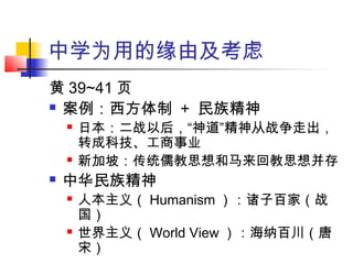 中学为用的缘由及考虑
黄 39~41 页
 案例：西方体制 + 民族精神
 日本：二战以后，“神道”精神从战争走出，
转成科技、工商事业
 新加坡：传统儒教思想和马来回教思想并存
 中华民族精神
 人本主义（ Humanism ）：诸子百家（战
国）
 世界主义（ World View ）：海纳百川（唐
宋）
 