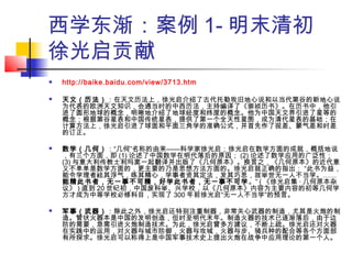 西学东渐：案例 1- 明末清初
徐光启贡献
 http://baike.baidu.com/view/3713.htm
 天文（历法）：在天文历法上，徐光启介绍了古代托勒玫旧地心说和以当代第谷的新地心说
为代表的欧洲天文知识，会通当时的中西历法，主持编译了《崇祯历书》。在历书中，他引
进了圆形地球的概念，明晰地介绍了地球经度和纬度的概念。他为中国天文界引进了星等的
概念；根据第谷星表和中国传统星表，提供了第一个全天性星图，成为清代星表的基础；在
计算方法上，徐光启引进了球面和平面三角学的准确公式，并首先作了视差、蒙气差和时差
的订正。
 数学（几何）：“几何”名称的由来——科学家徐光启；徐光启在数学方面的成就，概括地说
，有三个方面，即 (1) 论述了中国数学在明代落后的原因； (2) 论述了数学应用的广泛性；
(3) 与意大利传教士利玛窦一起翻译并出版了《几何原本》。换言之，《几何原本》的近代意
义不单单是数学方面的，更主要的乃是思想方法方面的。徐光启就正确的指出： “此书为益，
能令学理者祛其浮气，练其精心，学事者资其定法，发其巧思，故举世无一人不当学。……
能精此书者，无一事不可精，好学此书者，无一事不可学。” ( 《徐光启集 · 几何原本杂
议》 ) 直到 20 世纪初，中国废科举、兴学校，以《几何原本》内容为主要内容的初等几何学
方才成为中等学校必修科目，实现了 300 年前徐光启“无一人不当学”的预言。
 军事（武器）：除此之外，徐光启还特别注重制器，非常关心武器的制造，尤其是火炮的制
造。管状火器本是中国的发明创造，但时至明代末年。制造火器的技术已逐渐落后，由于边
防的需要，急需引进火炮制造技术。为此，徐光启曾多方建议，不断上疏。徐光启还对火器
在实践中的运用，对火器与城市防御，火器与攻城，火器与步、骑兵种的配合等各个方面部
有所探求。徐光启可以称得上是中国军事技术史上提出火炮在战争中应用理论的第一个人。
 