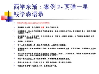 西学东渐：案例 2- 两弹一星
钱学森语录
 http://baike.baidu.com/view/4213.htm
 我的事业在中国，我的成就在中国，我的归宿在中国。 
 在美国期间，有人好几次问我存了保险金没有，我说 1 块美元也不存。因为我是中国人，根本不打算
在美国住一辈子。 
 我在美国前 3 、 4 年是学习，后十几年是工作，所有这一切都在做准备，为了回到祖国后能为人民
做点事——因为我是中国人。 
 我姓钱，但我不爱钱。 
 我个人仅仅是沧海一粟，真正伟大的是党、人民和我们的国家。 
 难道搞科学的人只需要数据和公式吗？搞科学的人同样需要有灵感，而我的灵感，许多就是从艺术中
悟出来的。 
 我认为今天科学技术不仅仅是自然科学与工程技术，而是人认识客观世界、改造客观世界的整个的知
识体系，而这个体系的最高概括是马克思主义哲学。 
 我们不能人云亦云，这不是科学精神，科学精神最重要的就是创新。 
 我是一名科技人员，不是什么大官，那些官的待遇，我一样也不想要。
 中国大学老是“冒”不出杰出人才，这是很大的问题。
 