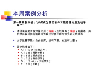本周案例分析
第一周案例分析：“如何成为现代软件工程的徐光启及钱学
森？”
 请研读百度百科对徐光启（链接）及钱学森（链接）的描述，然
后提出我们如何能够成为现代软件工程的徐光启及钱学森
 文字数量不限（自由发挥、没有下限、也没有上限）
 评分标准如下：
 A+ ： 10 分（经典之作）
 A ： 9 分（精辟分析）
 B ： 8 分（颇多想法）
 C ： 7 分（有些想法）
 D ： 1 分 ~6 分（欠缺想法）
 F ： 0 分（走题）
 