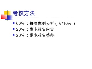 考核方法
 60% ：每周案例分析（ 6*10% ）
 20% ：期末报告内容
 20% ：期末报告答辩
 