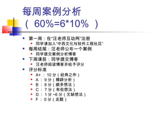 每周案例分析
（ 60%=6*10% ）
 第一周：在“汪老师互动网”注册
 同学请加入“中西文化与软件工程社区”
 每周结尾：汪老师公布一个案例
 同学提交案例分析博客
 下周课前：同学提交博客
 汪老师阅读博客并给予评分
 评分标准
 A+ ： 10 分（经典之作）
 A ： 9 分（精辟分析）
 B ： 8 分（颇多想法）
 C ： 7 分（有些想法）
 D ： 1 分 ~6 分（欠缺想法）
 F ： 0 分（走题）
 