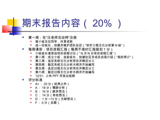 期末报告内容（ 20% ）
 第一周：在“汪老师互动网”注册
 每小组五位同学，共享成败
 选一位组长，创建并维护团队社区（“软件工程文化分析第 N 组”）
 每周课前：项目进程汇报（每周不准时汇报就扣 1 分）
 小组组长请添加项目进程讨论（“ N 月 N 日项目进程汇报”）
 第二周：成立小组，选拔组长，创建社区并成员自我介绍（“我的简介”）
 第三周：选定系统文化分析项目并确定分工
 第四周：敲定系统文化分析大纲并开始编写
 第五周：选定过程文化分析项目并确定分工
 第六周：敲定过程文化分析大纲并开始编写
 12/31: 上传 PPT 并挂出视频
 评分标准
 A+ ： 20 分（经典之作）
 A ： 18 分（精辟分析）
 B ： 16 分（颇多想法）
 C ： 14 分（有些想法）
 D ： 1 分 ~13 分（欠缺想法）
 F ： 0 分（走题）
 