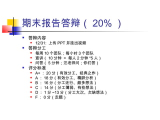 期末报告答辩（ 20% ）
 答辩内容
 12/31: 上传 PPT 并挂出视频
 答辩分工
 每周 10 个团队；每小时 3 个团队
 宣讲（ 10 分钟 = 每人 2 分钟 *5 人）
 问答（ 5 分钟；汪老师问；你们答）
 评分标准
 A+ ： 20 分（有效分工、经典之作）
 A ： 18 分（有效分工、精辟分析）
 B ： 16 分（分工还行、颇多想法）
 C ： 14 分（分工薄弱、有些想法）
 D ： 1 分 ~13 分（分工太次、欠缺想法）
 F ： 0 分（走题）
 