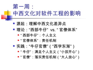 第一周：
中西文化对软件工程的影响
 源起：理解中西文化差异点
 理论：“西部牛仔” vs. “ 官僚体系”
 “ 西部牛仔”：个人主义
 “ 官僚体系”：责任机制
 实践：“牛仔官僚”（“西学东渐”）
 “ 牛仔”：满足个人主义（“小孩开心”）
 “ 官僚”：落实责任机制（“大人放心”）
 