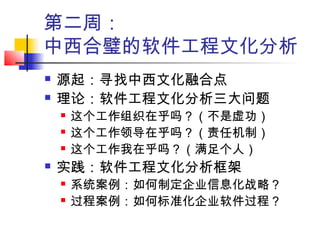 第二周：
中西合璧的软件工程文化分析
 源起：寻找中西文化融合点
 理论：软件工程文化分析三大问题
 这个工作组织在乎吗？（不是虚功）
 这个工作领导在乎吗？（责任机制）
 这个工作我在乎吗？（满足个人）
 实践：软件工程文化分析框架
 系统案例：如何制定企业信息化战略？
 过程案例：如何标准化企业软件过程？
 