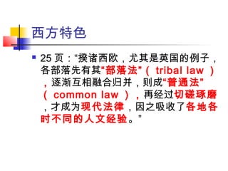 西方特色
 25 页：“揆诸西欧，尤其是英国的例子，
各部落先有其“部落法”（ tribal law ）
，逐渐互相融合归并，则成“普通法”
（ common law ），再经过切磋琢磨
，才成为现代法律，因之吸收了各地各
时不同的人文经验。”
 