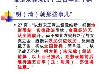 都是宋朝惹的（五百年之）祸
：
“明（清）朝那些事儿”
 27 页：“以赵宋王朝之锐意维新，终因地
形限制，官僚政治阻扰，金融经济无
从全面展开。尚不如北方契丹之辽与女
真之金，直接以农民供应牧民，反而直
截了当，构成全国皆兵，简单混一，以
至战无不胜。明太祖（朱元璋）惩毖
前弊，以上业已提及。期敷设能前后
维持逾五百年（注：明清），亦值得
注意。”
 