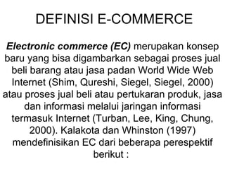 DEFINISI E-COMMERCE
 Electronic commerce (EC) merupakan konsep
baru yang bisa digambarkan sebagai proses jual
  beli barang atau jasa padan World Wide Web
  Internet (Shim, Qureshi, Siegel, Siegel, 2000)
atau proses jual beli atau pertukaran produk, jasa
     dan informasi melalui jaringan informasi
  termasuk Internet (Turban, Lee, King, Chung,
       2000). Kalakota dan Whinston (1997)
  mendefinisikan EC dari beberapa perespektif
                      berikut :
 