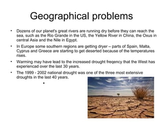 Geographical problems Dozens of our planet's great rivers are running dry before they can reach the sea, such as the Rio Grande in the US, the Yellow River in China, the Oxus in central Asia and the Nile in Egypt. In Europe some southern regions are getting dryer – parts of Spain, Malta, Cyprus and Greece are starting to get deserted because of the temperatures rises.  Warming may have lead to the increased drought freqency that the West has experiencad over the last 30 years. The 1999 - 2002 national drought was one of the three most extensive droughts in the last 40 years. 