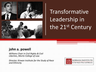 Transformative
                                           Leadership in
                                           the 21st Century




john a. powell
Williams Chair in Civil Rights & Civil
Liberties, Moritz College of Law
Director, Kirwan Institute for the Study of Race
and Ethnicity
 