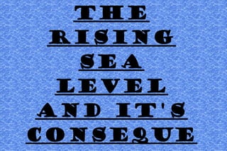 THE
RISING
SEA
LEVEL
AND IT'S
CONSEQUE
 
