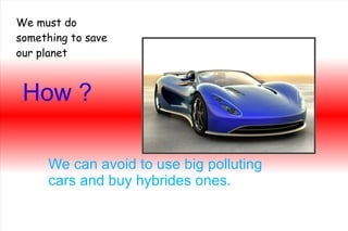 How ? We can avoid to use big polluting cars and buy hybrides ones. We must do something to save our planet 