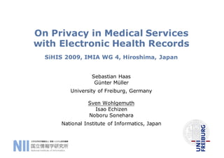 On Privacy in Medical Services
with Electronic Health Records
SiHIS 2009, IMIA WG 4, Hiroshima, Japan
Sebastian Haas
Günter Müller
University of Freiburg, Germany
Sven Wohlgemuth
Isao Echizen
Noboru Sonehara
National Institute of Informatics, Japan
 