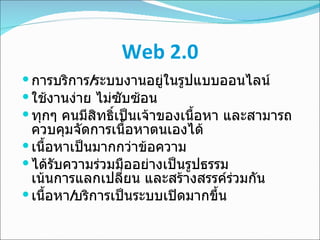 Web 2.0 การบริการ / ระบบงานอยู่ในรูปแบบออนไลน์ ใช้งานง่าย ไม่ซับซ้อน ทุกๆ คนมีสิทธิ์เป็นเจ้าของเนื้อหา และสามารถควบคุมจัดการเนื้อหาตนเองได้ เนื้อหาเป็นมากกว่าข้อความ ได้รับความร่วมมืออย่างเป็นรูปธรรม  เน้นการแลกเปลี่ยน และสร้างสรรค์ร่วมกัน เนื้อหา / บริการเป็นระบบเปิดมากขึ้น 