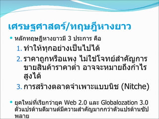 เศรษฐศาสตร์ / ทฤษฎีหางยาว หลัก ทฤษฎีหางยาวมี   3  ประการ คือ ทำให้ทุกอย่างเป็นไปได้ ราคาถูกหรือแพง ไม่ใช่โจทย์สำคัญการขายสินค้าราคาต่ำ อาจจะหมายถึงกำไรสูงได้  การสร้างตลาดจำเพาะแบบนิช  (Nitche)   ยุคใหม่ที่เรียกว่ายุค  Web 2.0   และ  Globalozation 3.0   ตัวแปรด้านดีมานด์มีความสำคัญมากกว่าตัวแปรด้านซัปพลาย 