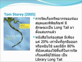 Tom Storey  ( 2005 ) การจัดเก็บทรัพยากรของห้องสมุดและพิพิธภัณฑ์ มีลักษณะเป็น  Long Tail  มาตั้งแต่แรกแล้ว   หนังสือในห้องสมุด มีเพียงแค่  20%   เท่านั้นที่ถูกยืมออกหรือหยิบใช้ และมีอีก  80%   ที่ยังคงต้องใช้พื้นที่ในการจัดเก็บแต่มีผู้ใช้น้อย เป็น  Library Long Tail  ห้องสมุดเป็น  content renter  แต่สำนักพิมพ์หรือ  Database Provider  เป็น  content owner  