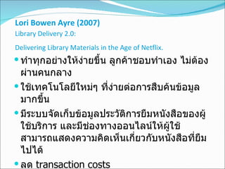 Lori Bowen Ayre  ( 2007 )   Library Delivery 2.0 :  Delivering Library Materials in the Age of Netflix .   ทำทุกอย่างให้ง่ายขึ้น ลูกค้าชอบทำเอง ไม่ต้องผ่านคนกลาง  ใช้เทคโนโลยีใหม่ๆ ที่ง่ายต่อการสืบค้นข้อมูลมากขึ้น  มีระบบจัดเก็บข้อมูลประวัติการยืมหนังสือของผู้ใช้บริการ และมีช่องทางออนไลน์ให้ผู้ใช้สามารถแสดงความคิดเห็นเกี่ยวกับหนังสือที่ยืมไปได้  ลด  transaction costs  ส่งตรงถึงบ้าน  