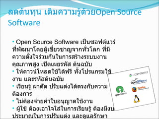 ลดต้นทุน เติมความรู้ด้วย Open Source Software Open Source Software  เป็นซอฟต์แวร์ที่พัฒนาโดยผู้เชี่ยวชาญจากทั่วโลก ที่มีความตั้งใจร่วมกันในการสร้างระบบงานคุณภาพสูง เปิดเผยรหัส ต้นฉบับ  ให้ดาวน์โหลดใช้ได้ฟรี ทั้งโปรแกรมใช้งาน และรหัสต้นฉบับ เรียนรู้ ผ่าตัด ปรับแต่งได้ตรงกับความต้องการ ไม่ต้องจ่ายค่าใบอนุญาตใช้งาน ผู้ใช้ ต้องเอาใจใส่ในการเรียนรู้ ต้องมีงบประมาณในการปรับแต่ง และดูแลรักษา 
