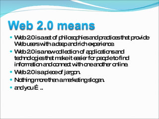Web 2.0 is a set of philosophies and practices that provide Web users with a deep and rich experience.  Web 2.0 is a new collection of applications and technologies that make it easier for people to find information and connect with one another online. Web 2.0 is a piece of jargon. Nothing more than a marketing slogan. and you ….. 