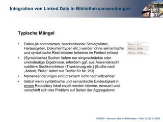 Integration von Linked Data in Bibliotheksanwendungen




   Typische Mängel

   •   Daten (Autorennamen, beschreibende Schlagwörter,
       Herausgeber, Dokumenttypen etc.) werden ohne semantische
       und syntaktische Restriktionen teilweise im Freitext erfasst
   •   (Syntaktische) Suchen liefern nur eingeschränkte oder
       uneindeutige Ergebnisse, erfordern ggf. aus Anwendersicht
       subtilere Suchkenntnisse (Trunkierung etc.) (Suche nach
       „Abbott, Philip“ liefert nur Treffer für Nr. 2/3)
   •   Namensänderungen sind praktisch nicht nachvollziehbar
   •   Selbst wenn syntaktische und semantische Eindeutigkeit in
       einem Repository lokal erzielt werden können, erneuert und
       verschärft sich das Problem auf Seiten der Aggregatoren




                                                  SWIB09 – Semantic Web in Bibliotheken – Köln, 24./25.11.2009
 