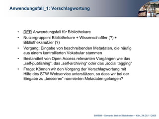 Anwendungsfall_1: Verschlagwortung




   •   DER Anwendungsfall für Bibliothekare
   •   Nutzergruppen: Bibliothekare + Wissenschaftler (?) +
       Bibliotheksnutzer (?)
   •   Vorgang: Eingabe von beschreibenden Metadaten, die häufig
       aus einem kontrollierten Vokabular stammen
   •   Bestandteil von Open Access relevanten Vorgängen wie das
       „self-publishing“, das „self-archiving“ oder das „social tagging“
   •   Frage: Können wir den Vorgang der Verschlagwortung mit
       Hilfe des STW Webservice unterstützen, so dass wir bei der
       Eingabe zu „besseren“ normierten Metadaten gelangen?




                                                 SWIB09 – Semantic Web in Bibliotheken – Köln, 24./25.11.2009
 