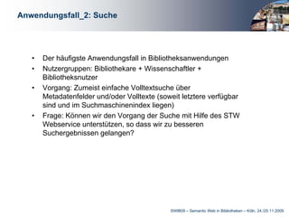 Anwendungsfall_2: Suche




   •   Der häufigste Anwendungsfall in Bibliotheksanwendungen
   •   Nutzergruppen: Bibliothekare + Wissenschaftler +
       Bibliotheksnutzer
   •   Vorgang: Zumeist einfache Volltextsuche über
       Metadatenfelder und/oder Volltexte (soweit letztere verfügbar
       sind und im Suchmaschinenindex liegen)
   •   Frage: Können wir den Vorgang der Suche mit Hilfe des STW
       Webservice unterstützen, so dass wir zu besseren
       Suchergebnissen gelangen?




                                              SWIB09 – Semantic Web in Bibliotheken – Köln, 24./25.11.2009
 