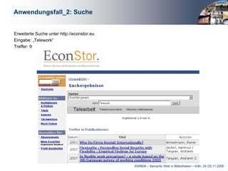 Anwendungsfall_2: Suche


Erweiterte Suche unter http://econstor.eu
Eingabe: „Telework“
Treffer: 9




                                            SWIB09 – Semantic Web in Bibliotheken – Köln, 24./25.11.2009
 