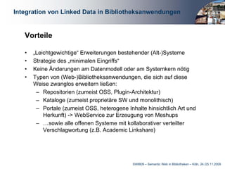 Integration von Linked Data in Bibliotheksanwendungen


   Vorteile

   •   „Leichtgewichtige“ Erweiterungen bestehender (Alt-)Systeme
   •   Strategie des „minimalen Eingriffs“
   •   Keine Änderungen am Datenmodell oder am Systemkern nötig
   •   Typen von (Web-)Bibliotheksanwendungen, die sich auf diese
       Weise zwanglos erweitern ließen:
        – Repositorien (zumeist OSS, Plugin-Architektur)
        – Kataloge (zumeist proprietäre SW und monolithisch)
        – Portale (zumeist OSS, heterogene Inhalte hinsichtlich Art und
           Herkunft) -> WebService zur Erzeugung von Meshups
        – …sowie alle offenen Systeme mit kollaborativer verteilter
           Verschlagwortung (z.B. Academic Linkshare)




                                              SWIB09 – Semantic Web in Bibliotheken – Köln, 24./25.11.2009
 