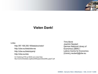 Vielen Dank!



                                                                                Timo Borst
Links:
                                                                                Joachim Neubert
    http://87.106.250.18/beta/econstor/                                         German National Library of
    http://zbw.eu/beta/stw-ws                                                   Economics (ZBW) /
    http://zbw.eu/beta/sparql                                                   Leibniz Centre for Economics
    http://zbw.eu/stw                                                           {t.borst,j.neubert}@zbw.eu
    On Publishing STW as SKOS and Linked Data:
    http://events.linkeddata.org/ldow2009/papers/ldow2009_paper7.pdf




                                                                       SWIB09 – Semantic Web in Bibliotheken – Köln, 24./25.11.2009
 