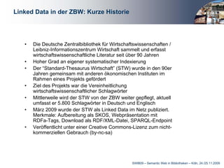 Linked Data in der ZBW: Kurze Historie




   •   Die Deutsche Zentralbibliothek für Wirtschaftswissenschaften /
       Leibniz-Informationszentrum Wirtschaft sammelt und erfasst
       wirtschaftswissenschaftliche Literatur seit über 90 Jahren
   •   Hoher Grad an eigener systematischer Indexierung
   •   Der “Standard-Thesaurus Wirtschaft” (STW) wurde in den 90er
       Jahren gemeinsam mit anderen ökonomischen Instituten im
       Rahmen eines Projekts gefördert
   •   Ziel des Projekts war die Vereinheitlichung
       wirtschaftswissenschaftlicher Schlagwörter
   •   Mittlerweile wird der STW von der ZBW weiter gepflegt, aktuell
       umfasst er 5.800 Schlagwörter in Deutsch und Englisch
   •   März 2009 wurde der STW als Linked Data im Netz publiziert.
       Merkmale: Aufbereitung als SKOS, Webpräsentation mit
       RDFa-Tags, Download als RDF/XML-Datei, SPARQL-Endpoint
   •   Veröffentlicht unter einer Creative Commons-Lizenz zum nicht-
       kommerziellen Gebrauch (by-nc-sa)




                                                   SWIB09 – Semantic Web in Bibliotheken – Köln, 24./25.11.2009
 
