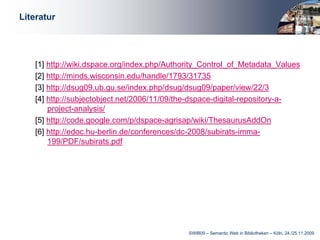 Literatur




    [1] http://wiki.dspace.org/index.php/Authority_Control_of_Metadata_Values
    [2] http://minds.wisconsin.edu/handle/1793/31735
    [3] http://dsug09.ub.gu.se/index.php/dsug/dsug09/paper/view/22/3
    [4] http://subjectobject.net/2006/11/09/the-dspace-digital-repository-a-
        project-analysis/
    [5] http://code.google.com/p/dspace-agrisap/wiki/ThesaurusAddOn
    [6] http://edoc.hu-berlin.de/conferences/dc-2008/subirats-imma-
        199/PDF/subirats.pdf




                                              SWIB09 – Semantic Web in Bibliotheken – Köln, 24./25.11.2009
 